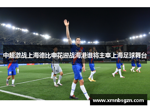 中超激战上海德比申花迎战海港谁将主宰上海足球舞台